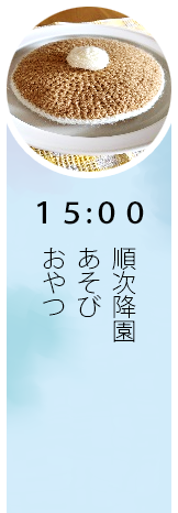 15:00 午後食、おやつ、あそび、順次降園